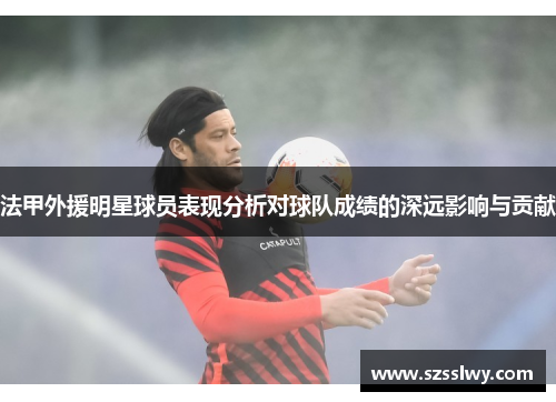 法甲外援明星球员表现分析对球队成绩的深远影响与贡献